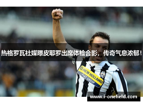 热格罗瓦社媒曝皮耶罗出席体检合影，传奇气息浓郁！